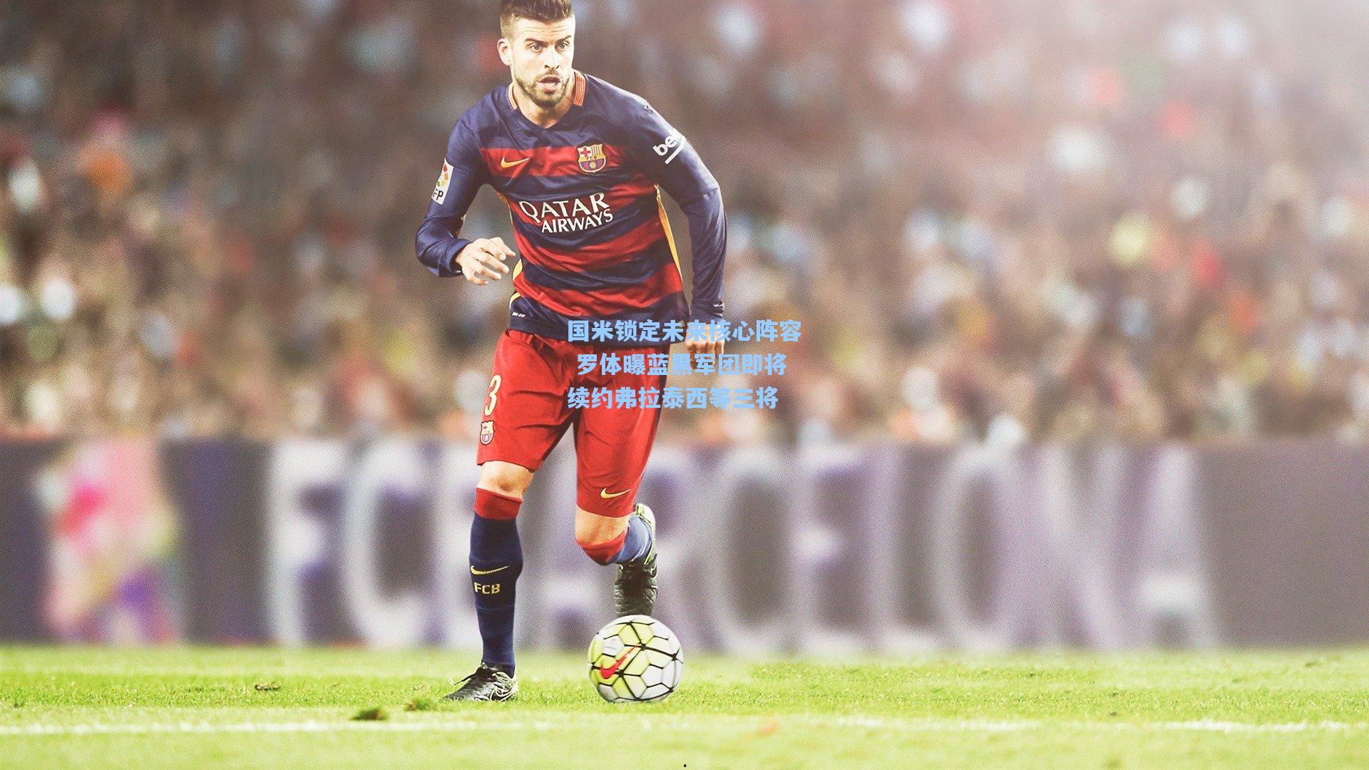 问鼎娱乐下载：国米锁定未来核心阵容 罗体曝蓝黑军团即将续约弗拉泰西等三将