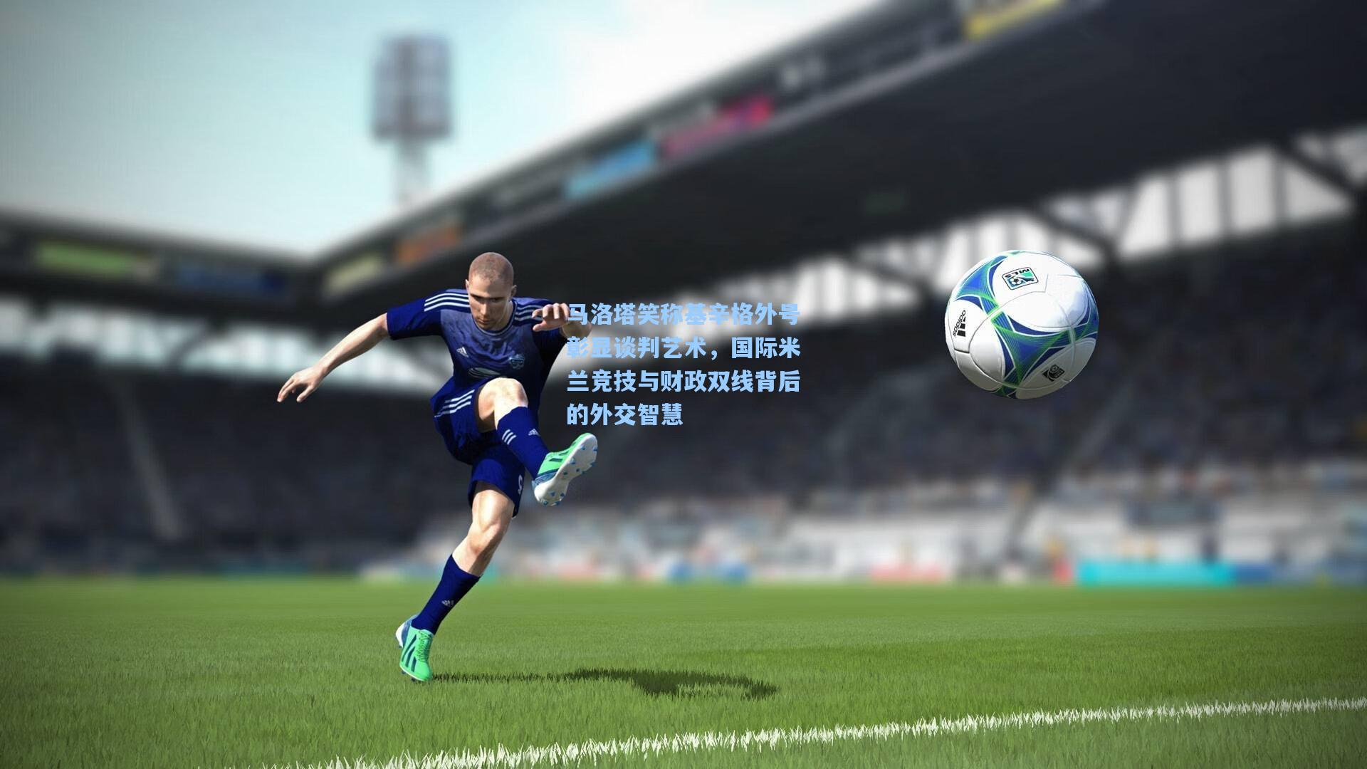 马洛塔笑称基辛格外号彰显谈判艺术，国际米兰竞技与财政双线背后的外交智慧